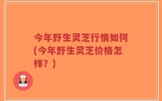 今年野生灵芝行情如何(今年野生灵芝价格怎样？)