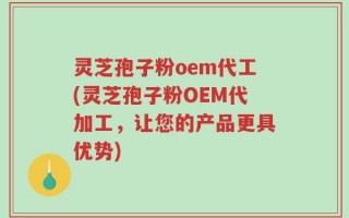 灵芝孢子粉oem代工(灵芝孢子粉OEM代加工，让您的产品更具优势)