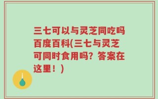 三七可以与灵芝同吃吗百度百科(三七与灵芝可同时食用吗？答案在这里！)