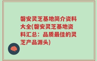 磐安灵芝基地简介资料大全(磐安灵芝基地资料汇总：品质最佳的灵芝产品源头)