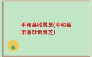 平和县收灵芝(平和县丰收珍贵灵芝)