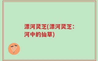 漂河灵芝(漂河灵芝：河中的仙草)