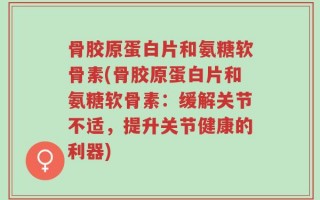 骨胶原蛋白片和氨糖软骨素(骨胶原蛋白片和氨糖软骨素：缓解关节不适，提升关节健康的利器)