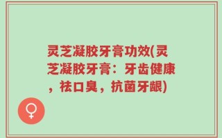 灵芝凝胶牙膏功效(灵芝凝胶牙膏：牙齿健康，祛口臭，抗菌牙龈)