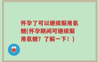 怀孕了可以继续服用氨糖(怀孕期间可继续服用氨糖？了解一下！)