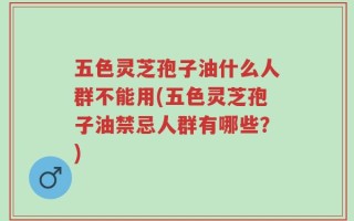 五色灵芝孢子油什么人群不能用(五色灵芝孢子油禁忌人群有哪些？)