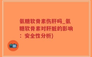 氨糖软骨素伤肝吗_氨糖软骨素对肝脏的影响：安全性分析)
