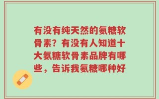 有没有纯天然的氨糖软骨素？有没有人知道十大氨糖软骨素品牌有哪些，告诉我氨糖哪种好