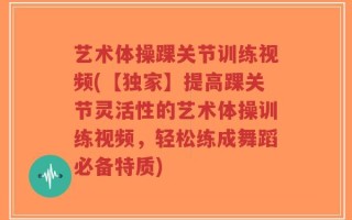 艺术体操踝关节训练视频(【独家】提高踝关节灵活性的艺术体操训练视频，轻松练成舞蹈必备特质)