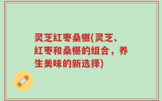 灵芝红枣桑椹(灵芝、红枣和桑椹的组合，养生美味的新选择)