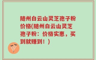 随州白云山灵芝孢子粉价格(随州白云山灵芝孢子粉：价格实惠，买到就赚到！)