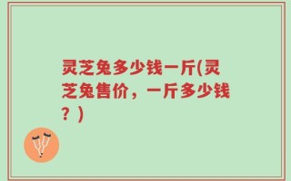 灵芝兔多少钱一斤(灵芝兔售价，一斤多少钱？)