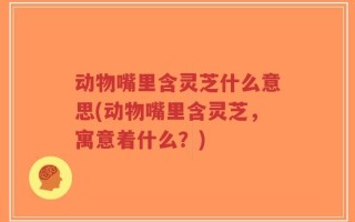 动物嘴里含灵芝什么意思(动物嘴里含灵芝，寓意着什么？)
