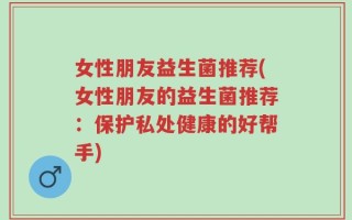 女性朋友益生菌推荐(女性朋友的益生菌推荐：保护私处健康的好帮手)