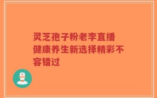 灵芝孢子粉老李直播 健康养生新选择精彩不容错过