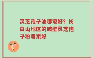 灵芝孢子油哪家好？长白山地区的破壁灵芝孢子粉哪家好