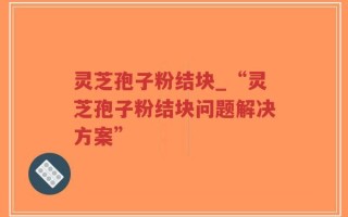 灵芝孢子粉结块_“灵芝孢子粉结块问题解决方案”
