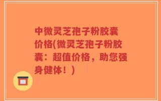 中微灵芝孢子粉胶囊 价格(微灵芝孢子粉胶囊：超值价格，助您强身健体！)