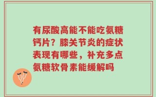 有尿酸高能不能吃氨糖钙片？膝关节炎的症状表现有哪些，补充多点氨糖软骨素能缓解吗