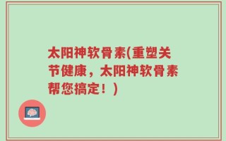 太阳神软骨素(重塑关节健康，太阳神软骨素帮您搞定！)