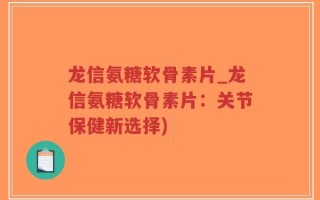 龙信氨糖软骨素片_龙信氨糖软骨素片：关节保健新选择)