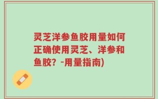 灵芝洋参鱼胶用量如何正确使用灵芝、洋参和鱼胶？-用量指南)