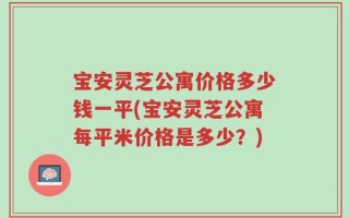 宝安灵芝公寓价格多少钱一平(宝安灵芝公寓每平米价格是多少？)