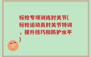 标枪专项训练肘关节(标枪运动员肘关节特训，提升技巧和防护水平)