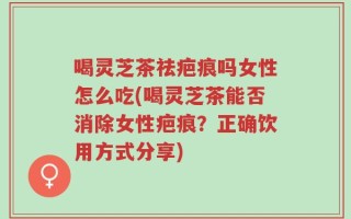 喝灵芝茶祛疤痕吗女性怎么吃(喝灵芝茶能否消除女性疤痕？正确饮用方式分享)