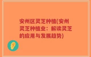 安州区灵芝种植(安州灵芝种植业：解读灵芝的应用与发展趋势)