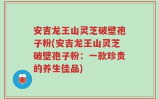 安吉龙王山灵芝破壁孢子粉(安吉龙王山灵芝破壁孢子粉：一款珍贵的养生佳品)
