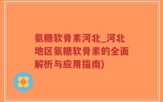 氨糖软骨素河北_河北地区氨糖软骨素的全面解析与应用指南)
