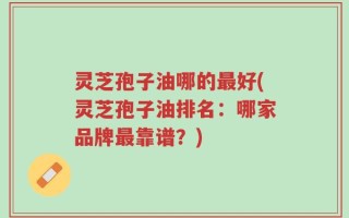 灵芝孢子油哪的最好(灵芝孢子油排名：哪家品牌最靠谱？)