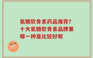 氨糖软骨素药品推荐？十大氨糖软骨素品牌里哪一种是比较好呢