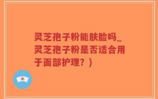 灵芝孢子粉能肤脸吗_灵芝孢子粉是否适合用于面部护理？)