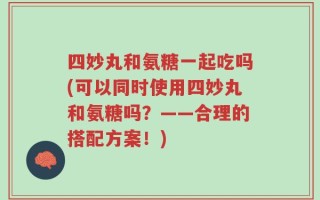 四妙丸和氨糖一起吃吗(可以同时使用四妙丸和氨糖吗？——合理的搭配方案！)
