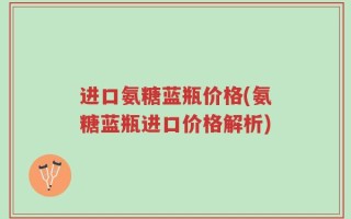 进口氨糖蓝瓶价格(氨糖蓝瓶进口价格解析)