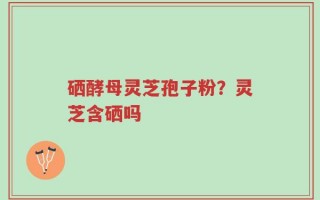 硒酵母灵芝孢子粉？灵芝含硒吗