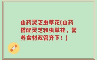 山药灵芝虫草花(山药搭配灵芝和虫草花，营养食材双管齐下！)