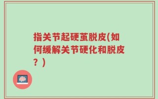 指关节起硬茧脱皮(如何缓解关节硬化和脱皮？)
