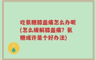 吃氨糖膝盖痛怎么办呢(怎么缓解膝盖痛？氨糖或许是个好办法)