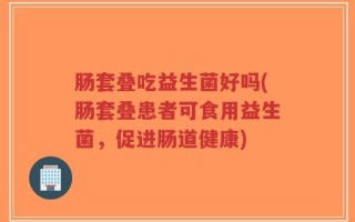 肠套叠吃益生菌好吗(肠套叠患者可食用益生菌，促进肠道健康)