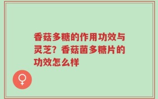 香菇多糖的作用功效与灵芝？香菇菌多糖片的功效怎么样