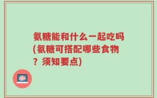 氨糖能和什么一起吃吗(氨糖可搭配哪些食物？须知要点)