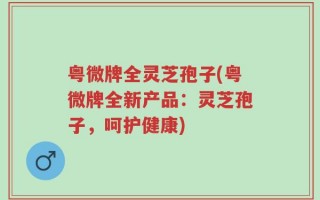 粤微牌全灵芝孢子(粤微牌全新产品：灵芝孢子，呵护健康)