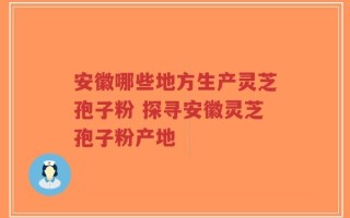 安徽哪些地方生产灵芝孢子粉 探寻安徽灵芝孢子粉产地