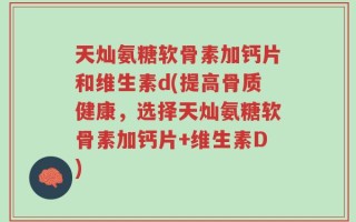 天灿氨糖软骨素加钙片和维生素d(提高骨质健康，选择天灿氨糖软骨素加钙片+维生素D)