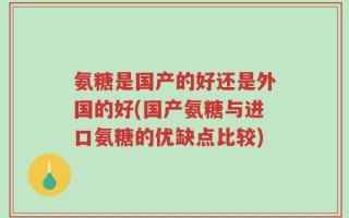 氨糖是国产的好还是外国的好(国产氨糖与进口氨糖的优缺点比较)