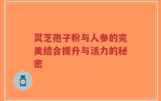 灵芝孢子粉与人参的完美结合提升与活力的秘密