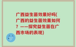 广西益生菌效果好吗(广西的益生菌效果如何？——探究益生菌在广西市场的表现)